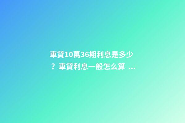 車貸10萬36期利息是多少？車貸利息一般怎么算？